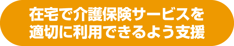 在宅で介護保険サービスを適切に利用できるよう支援