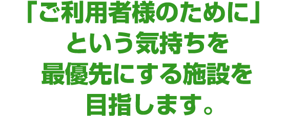 「ご利用者様のために」という気持ちを最優先にする施設を目指します。