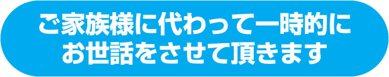 ご家族様に代わって一時的にお世話をさせて頂きます