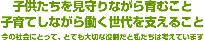 子供たちを見守りながら育むこと子育てしながら働く世代を支えること 今の社会にとって、とても大切な役割だと私たちは考えています