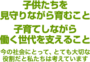 子供たちを見守りながら育むこと子育てしながら働く世代を支えること 今の社会にとって、とても大切な役割だと私たちは考えています