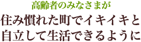 高齢者のみなさまが住み慣れた町でイキイキと自立して生活できるように