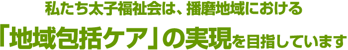 私たち太子福祉会は、播磨地域における「地域包括ケア」の実現を目指しています