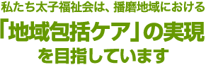 私たち太子福祉会は、播磨地域における「地域包括ケア」の実現を目指しています