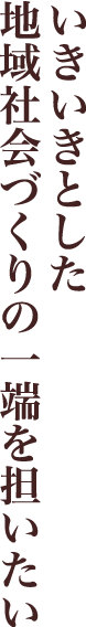 いきいきとした地域社会づくりの一端を担いたい