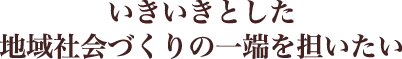 いきいきとした地域社会づくりの一端を担いたい