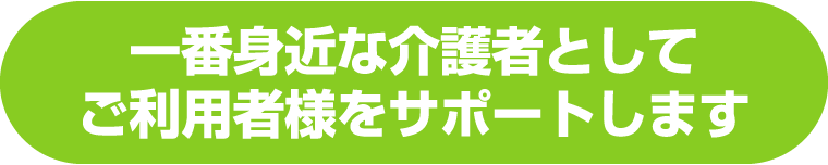 一番身近な介護者としてご利用者様をサポートします