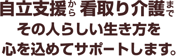 自立支援から看取り介護までその人らしい生き方を心を込めてサポートします。