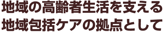 地域の高齢者生活を支える地域包括ケアの拠点として