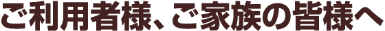 ご利用者様、ご家族の皆様へ